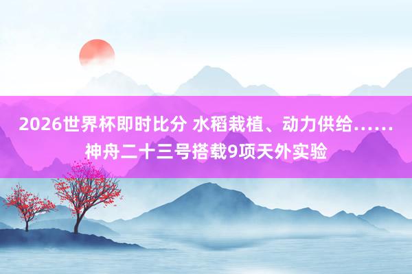 2026世界杯即时比分 水稻栽植、动力供给……神舟二十三号搭载9项天外实验