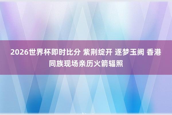 2026世界杯即时比分 紫荆绽开 逐梦玉阙 香港同族现场亲历火箭辐照