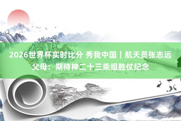 2026世界杯实时比分 秀我中国|航天员张志远父母:期待神二十三乘组胜仗纪念