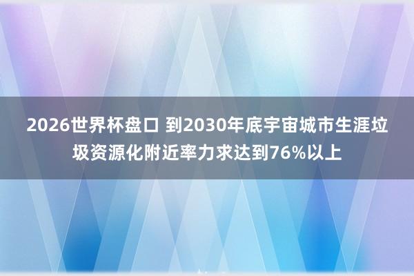 2026世界杯盘口 到2030年底宇宙城市生涯垃圾资源化附近率力求达到76%以上