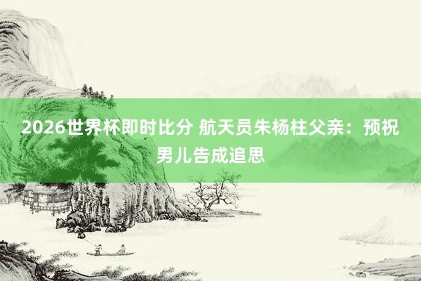 2026世界杯即时比分 航天员朱杨柱父亲:预祝男儿告成追思