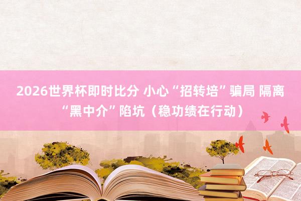 2026世界杯即时比分 小心“招转培”骗局 隔离“黑中介”陷坑(稳功绩在行动)