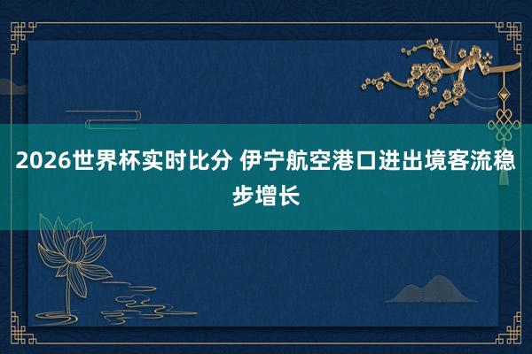 2026世界杯实时比分 伊宁航空港口进出境客流稳步增长