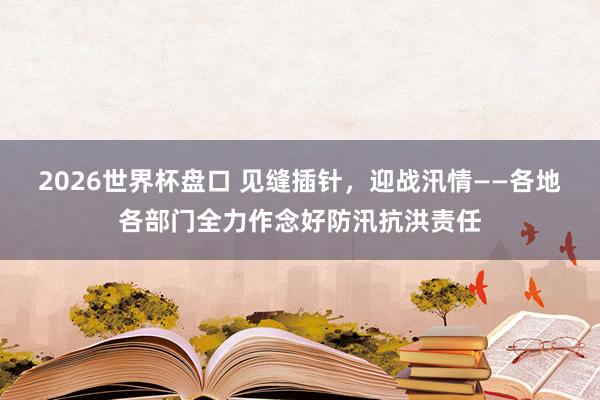 2026世界杯盘口 见缝插针,迎战汛情——各地各部门全力作念好防汛抗洪责任