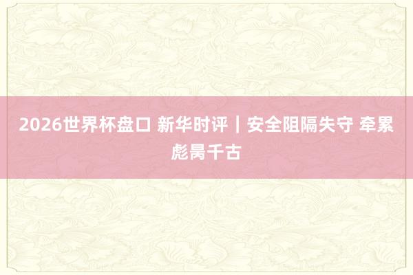 2026世界杯盘口 新华时评|安全阻隔失守 牵累彪昺千古