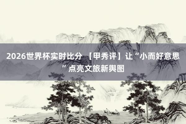 2026世界杯实时比分 【甲秀评】让“小而好意思”点亮文旅新舆图