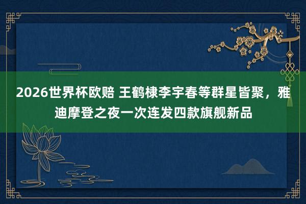 2026世界杯欧赔 王鹤棣李宇春等群星皆聚,雅迪摩登之夜一次连发四款旗舰新品