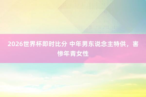 2026世界杯即时比分 中年男东说念主特供,害惨年青女性