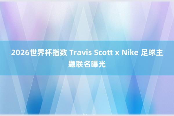 2026世界杯指数 Travis Scott x Nike 足球主题联名曝光