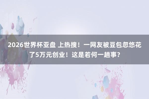 2026世界杯亚盘 上热搜!一网友被豆包忽悠花了5万元创业!这是若何一趟事?