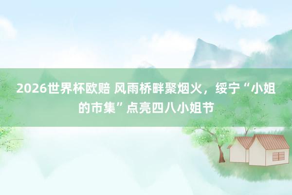 2026世界杯欧赔 风雨桥畔聚烟火,绥宁“小姐的市集”点亮四八小姐节