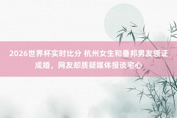 2026世界杯实时比分 杭州女生和番邦男友领证成婚,网友却质疑媒体报谈宅心