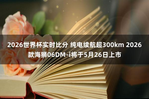 2026世界杯实时比分 纯电续航超300km 2026款海狮06DM-i将于5月26日上市