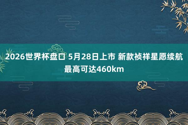 2026世界杯盘口 5月28日上市 新款祯祥星愿续航最高可达460km