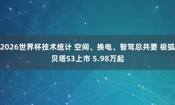 2026世界杯技术统计 空间、换电、智驾总共要 极狐贝塔S3上市 5.98万起