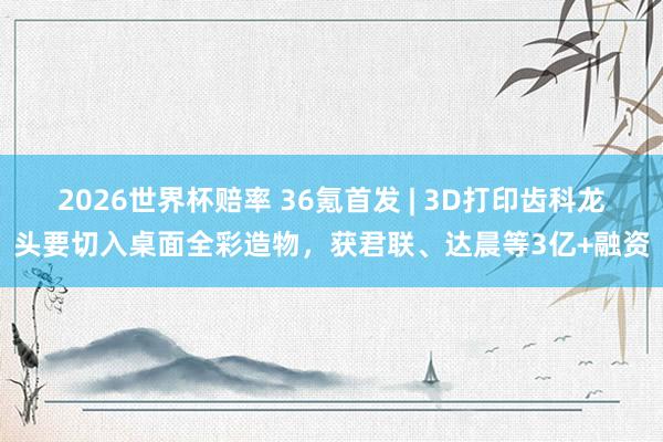 2026世界杯赔率 36氪首发 | 3D打印齿科龙头要切入桌面全彩造物,获君联、达晨等3亿+融资