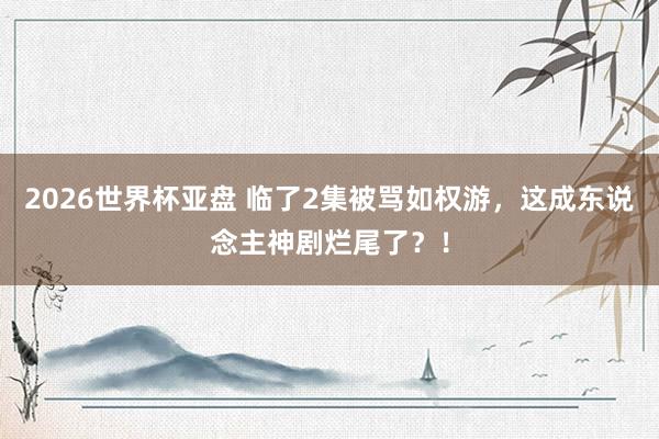 2026世界杯亚盘 临了2集被骂如权游，这成东说念主神剧烂尾了？！