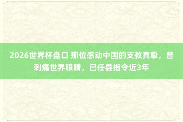 2026世界杯盘口 那位感动中国的支教真挚,曾刺痛世界眼睛,已任县指令近3年