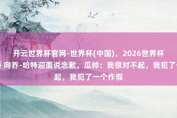开云世界杯官网-世界杯(中国)，2026世界杯文字直播 向乔-哈特迎面说念歉，瓜帅：我很对不起，我犯了一个作假