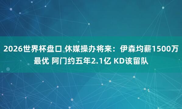 2026世界杯盘口 休媒操办将来:伊森均薪1500万最优 阿门约五年2.1亿 KD该留队