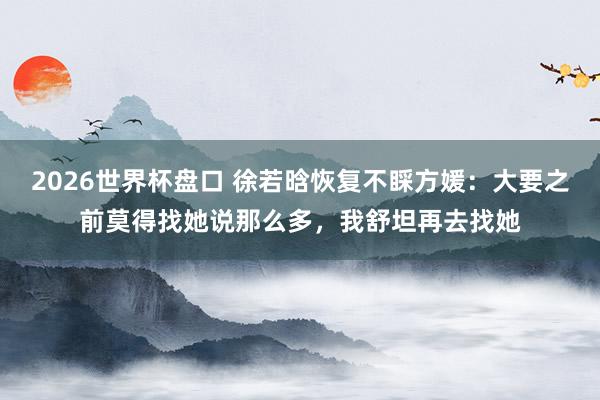 2026世界杯盘口 徐若晗恢复不睬方媛:大要之前莫得找她说那么多,我舒坦再去找她