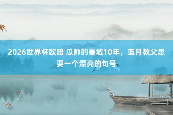 2026世界杯欧赔 瓜帅的曼城10年,蓝月教父思要一个漂亮的句号