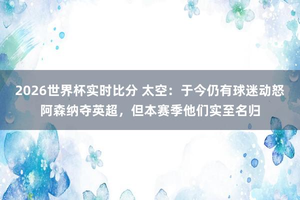 2026世界杯实时比分 太空:于今仍有球迷动怒阿森纳夺英超,但本赛季他们实至名归