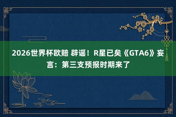 2026世界杯欧赔 辟谣!R星已矣《GTA6》妄言:第三支预报时期来了