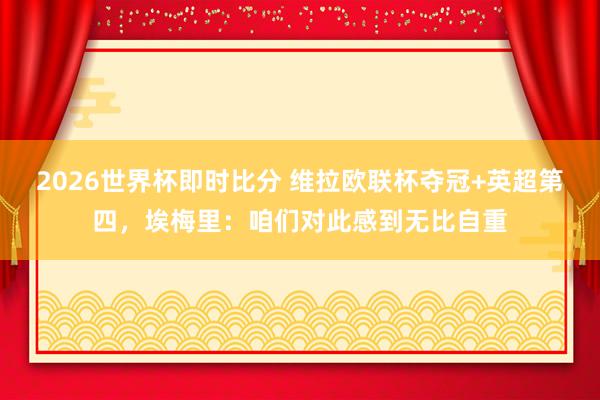 2026世界杯即时比分 维拉欧联杯夺冠+英超第四,埃梅里:咱们对此感到无比自重
