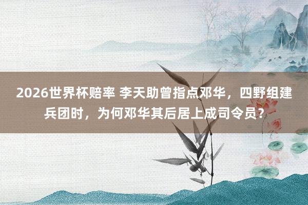 2026世界杯赔率 李天助曾指点邓华,四野组建兵团时,为何邓华其后居上成司令员?