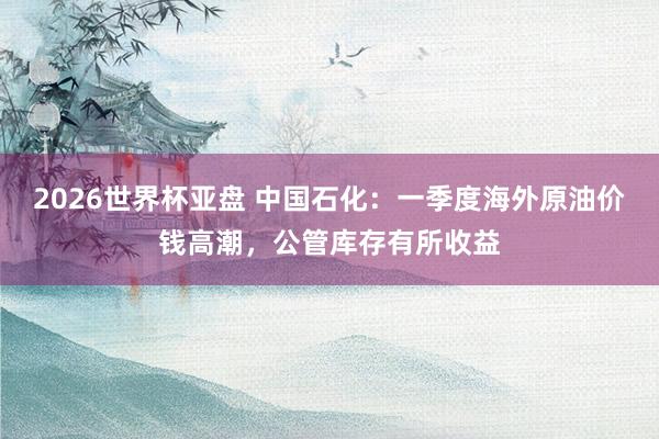 2026世界杯亚盘 中国石化:一季度海外原油价钱高潮,公管库存有所收益