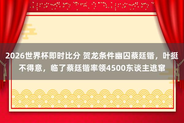 2026世界杯即时比分 贺龙条件幽囚蔡廷锴,叶挺不得意,临了蔡廷锴率领4500东谈主逃窜