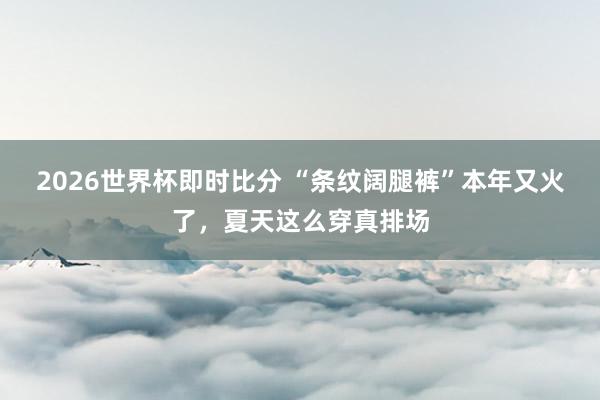 2026世界杯即时比分 “条纹阔腿裤”本年又火了,夏天这么穿真排场