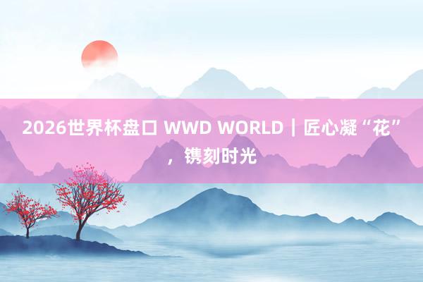 2026世界杯盘口 WWD WORLD|匠心凝“花”,镌刻时光