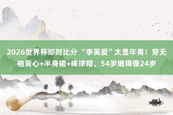 2026世界杯即时比分 “李英爱”太显年青!穿无袖背心+半身裙+棒球帽,54岁嫩得像24岁