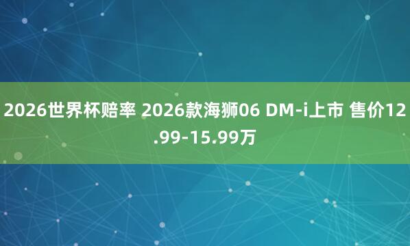2026世界杯赔率 2026款海狮06 DM-i上市 售价12.99-15.99万