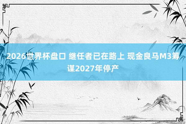 2026世界杯盘口 继任者已在路上 现金良马M3筹谋2027年停产