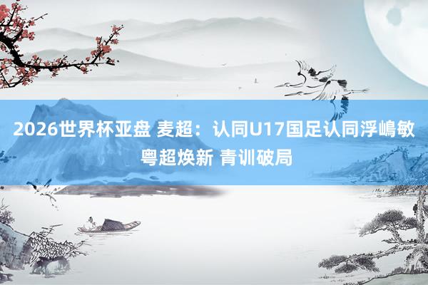 2026世界杯亚盘 麦超:认同U17国足认同浮嶋敏 粤超焕新 青训破局