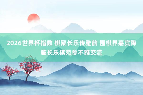 2026世界杯指数 棋聚长乐传雅韵 围棋界嘉宾降临长乐棋苑参不雅交流
