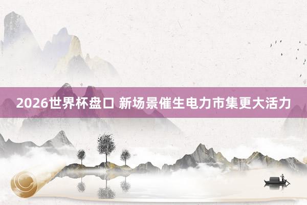 2026世界杯盘口 新场景催生电力市集更大活力