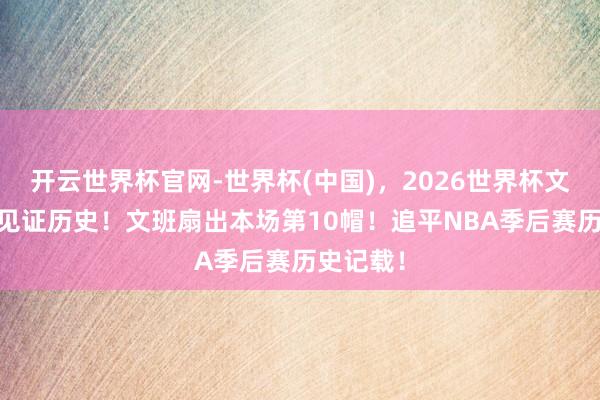 开云世界杯官网-世界杯(中国),2026世界杯文字直播 见证历史!文班扇出本场第10帽!追平NBA季后赛历史记载!