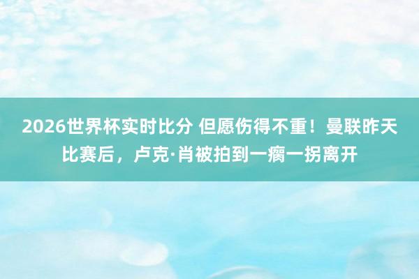 2026世界杯实时比分 但愿伤得不重!曼联昨天比赛后,卢克·肖被拍到一瘸一拐离开