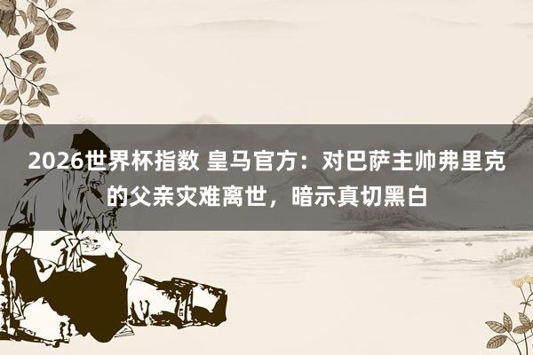 2026世界杯指数 皇马官方:对巴萨主帅弗里克的父亲灾难离世,暗示真切黑白