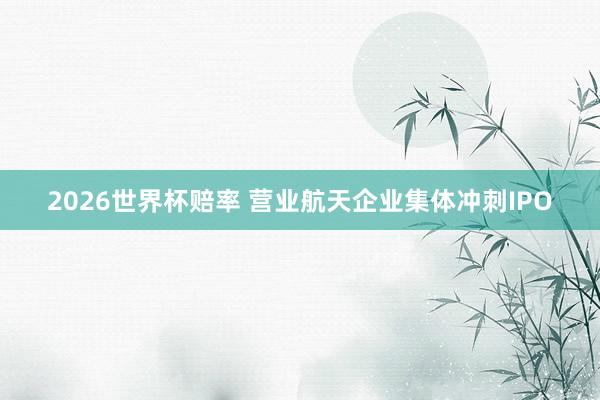 2026世界杯赔率 营业航天企业集体冲刺IPO