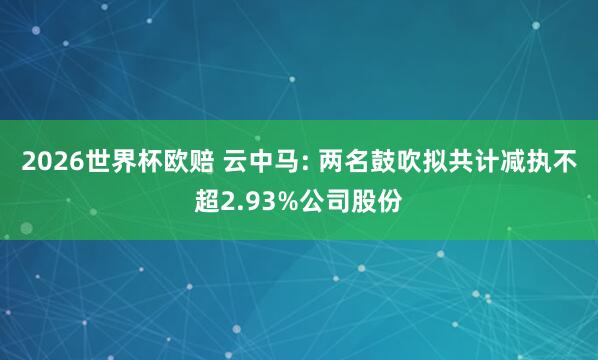 2026世界杯欧赔 云中马: 两名鼓吹拟共计减执不超2.93%公司股份