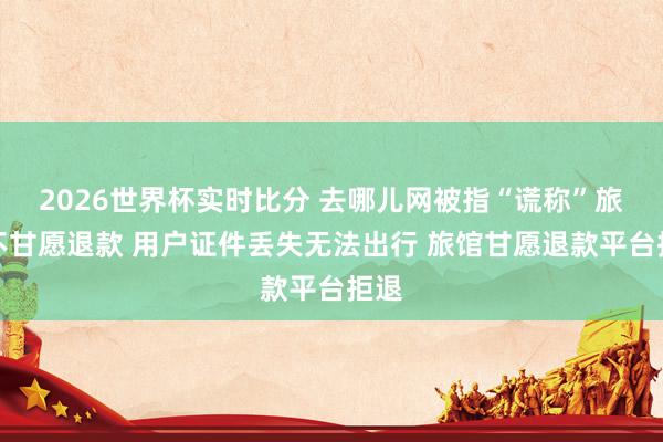 2026世界杯实时比分 去哪儿网被指“谎称”旅馆不甘愿退款 用户证件丢失无法出行 旅馆甘愿退款平台拒退