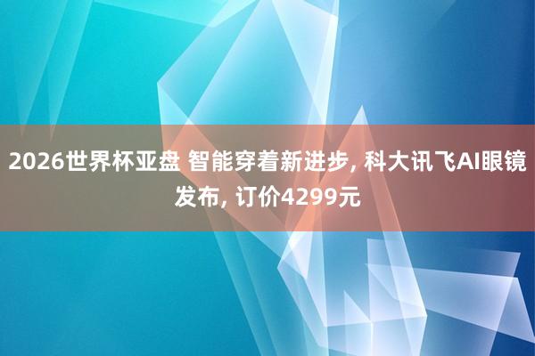 2026世界杯亚盘 智能穿着新进步, 科大讯飞AI眼镜发布, 订价4299元