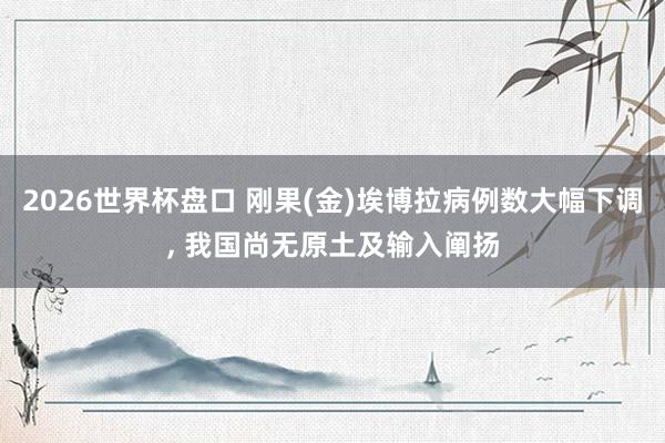 2026世界杯盘口 刚果(金)埃博拉病例数大幅下调, 我国尚无原土及输入阐扬