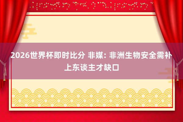 2026世界杯即时比分 非媒: 非洲生物安全需补上东谈主才缺口