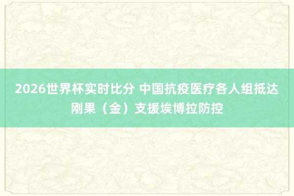 2026世界杯实时比分 中国抗疫医疗各人组抵达刚果(金)支援埃博拉防控